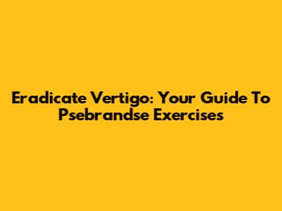 Eradicate Vertigo: Your Guide To Psebrandse Exercises