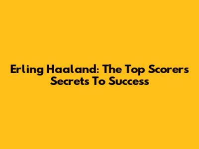 Erling Haaland: The Top Scorer's Secrets To Success