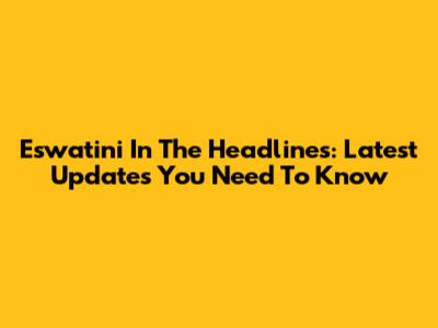 Eswatini In The Headlines: Latest Updates You Need To Know