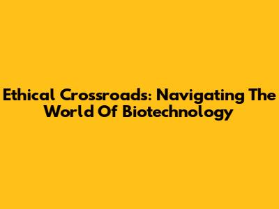 Ethical Crossroads: Navigating The World Of Biotechnology
