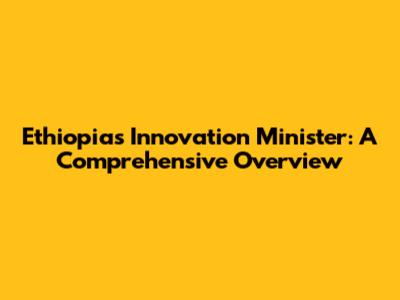 Ethiopia's Innovation Minister: A Comprehensive Overview