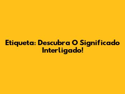 Etiqueta: Descubra O Significado Interligado!