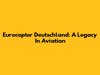 Eurocopter Deutschland: A Legacy In Aviation
