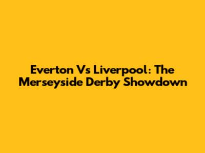 Everton Vs Liverpool: The Merseyside Derby Showdown