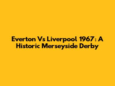 Everton Vs Liverpool 1967: A Historic Merseyside Derby