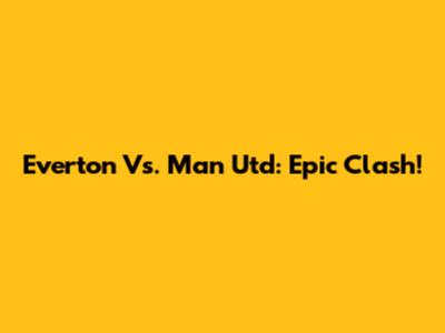 Everton Vs. Man Utd: Epic Clash!