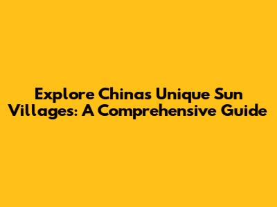 Explore China's Unique Sun Villages: A Comprehensive Guide