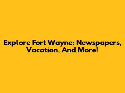 Explore Fort Wayne: Newspapers, Vacation, And More!