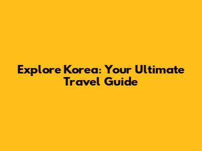 Explore Korea: Your Ultimate Travel Guide