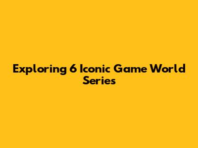 Exploring 6 Iconic Game World Series