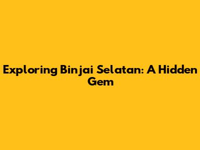 Exploring Binjai Selatan: A Hidden Gem