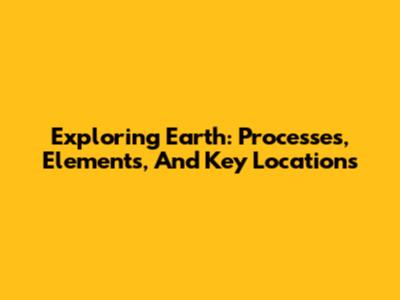 Exploring Earth: Processes, Elements, And Key Locations