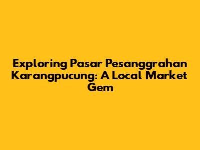 Exploring Pasar Pesanggrahan Karangpucung: A Local Market Gem