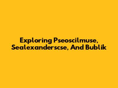 Exploring Pseoscilmuse, Sealexanderscse, And Bublik