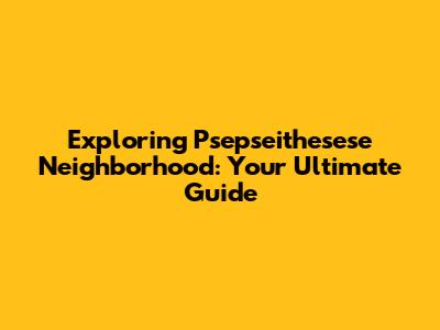Exploring Psepseithesese Neighborhood: Your Ultimate Guide