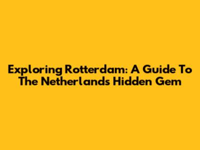 Exploring Rotterdam: A Guide To The Netherlands' Hidden Gem