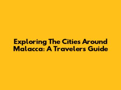 Exploring The Cities Around Malacca: A Traveler's Guide