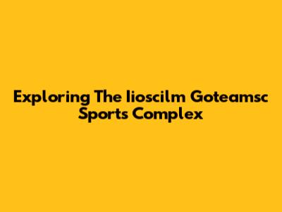 Exploring The Iioscilm Goteamsc Sports Complex