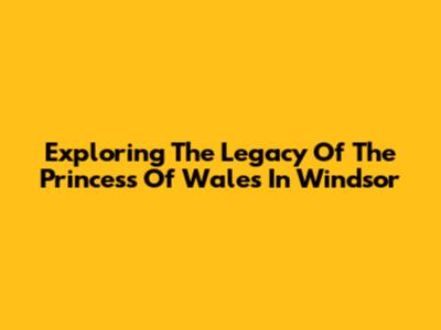 Exploring The Legacy Of The Princess Of Wales In Windsor