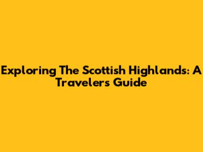 Exploring The Scottish Highlands: A Traveler's Guide