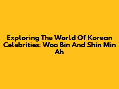 Exploring The World Of Korean Celebrities: Woo Bin And Shin Min Ah