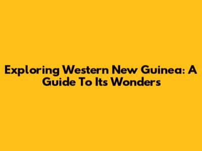 Exploring Western New Guinea: A Guide To Its Wonders