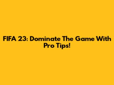 FIFA 23: Dominate The Game With Pro Tips!