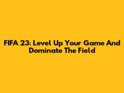 FIFA 23: Level Up Your Game And Dominate The Field