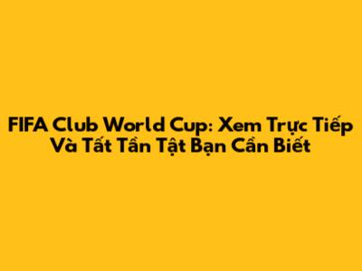 FIFA Club World Cup: Xem Trực Tiếp Và Tất Tần Tật Bạn Cần Biết