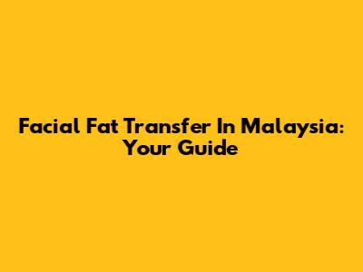 Facial Fat Transfer In Malaysia: Your Guide