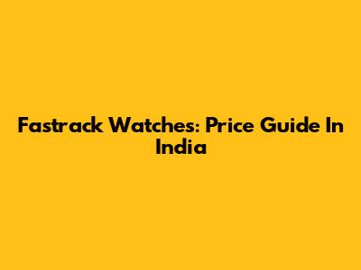 Fastrack Watches: Price Guide In India
