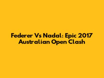 Federer Vs Nadal: Epic 2017 Australian Open Clash