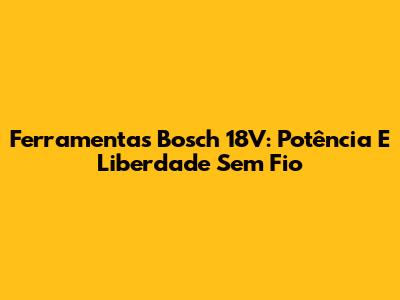 Ferramentas Bosch 18V: Potência E Liberdade Sem Fio