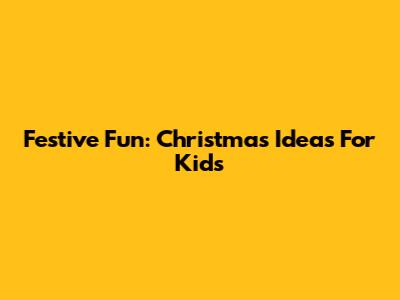 Festive Fun: Christmas Ideas For Kids