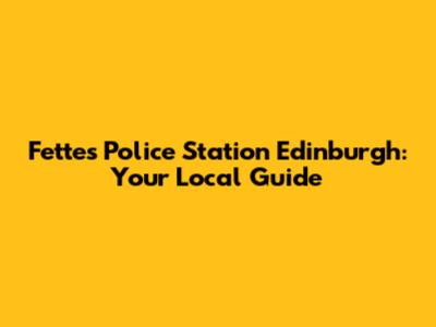 Fettes Police Station Edinburgh: Your Local Guide