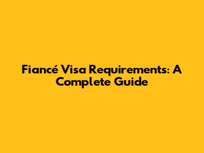 Fiancé Visa Requirements: A Complete Guide