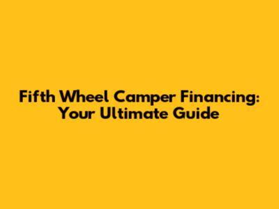 Fifth Wheel Camper Financing: Your Ultimate Guide