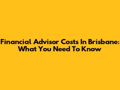 Financial Advisor Costs In Brisbane: What You Need To Know