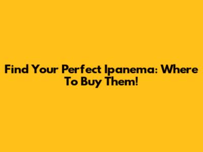 Find Your Perfect Ipanema: Where To Buy Them!