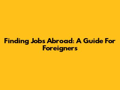 Finding Jobs Abroad: A Guide For Foreigners