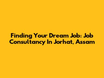 Finding Your Dream Job: Job Consultancy In Jorhat, Assam