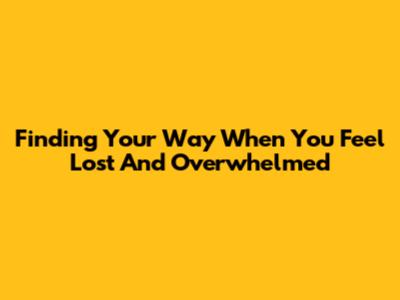 Finding Your Way When You Feel Lost And Overwhelmed