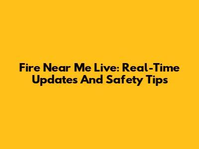 Fire Near Me Live: Real-Time Updates And Safety Tips