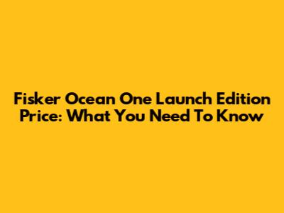 Fisker Ocean One Launch Edition Price: What You Need To Know