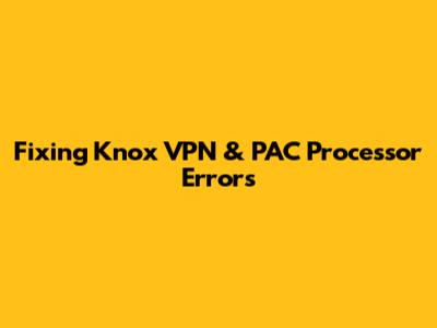 Fixing Knox VPN & PAC Processor Errors