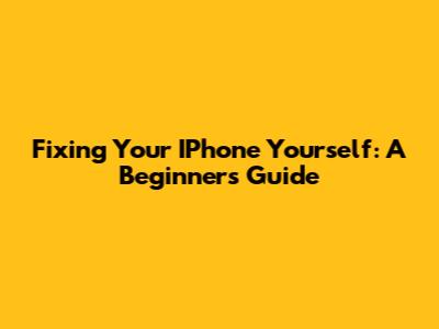 Fixing Your IPhone Yourself: A Beginner's Guide