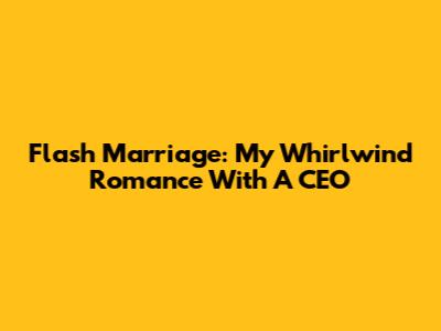 Flash Marriage: My Whirlwind Romance With A CEO