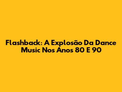 Flashback: A Explosão Da Dance Music Nos Anos 80 E 90