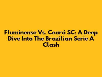Fluminense Vs. Ceará SC: A Deep Dive Into The Brazilian Serie A Clash