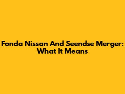 Fonda Nissan And Seendse Merger: What It Means